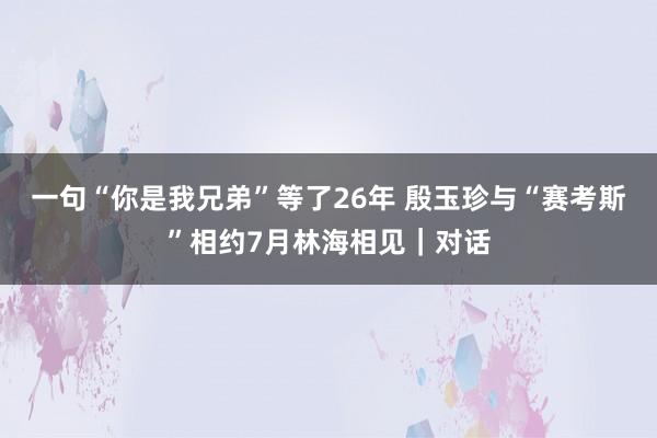 一句“你是我兄弟”等了26年 殷玉珍与“赛考斯”相约7月林海相见｜对话