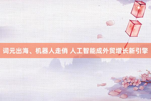 词元出海、机器人走俏 人工智能成外贸增长新引擎