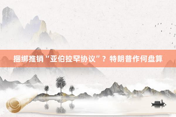捆绑推销“亚伯拉罕协议”？特朗普作何盘算