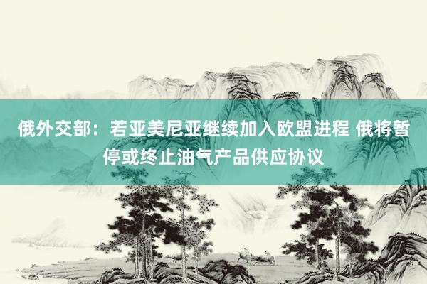 俄外交部：若亚美尼亚继续加入欧盟进程 俄将暂停或终止油气产品供应协议