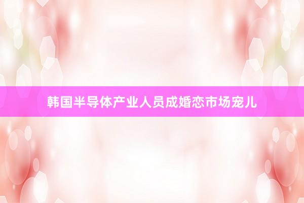 韩国半导体产业人员成婚恋市场宠儿
