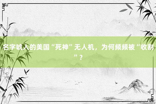 名字唬人的美国“死神”无人机，为何频频被“收割”？