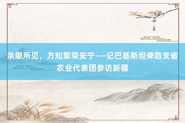 亲眼所见，方知繁荣安宁——记巴基斯坦俾路支省农业代表团参访新疆