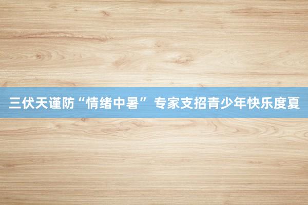 三伏天谨防“情绪中暑” 专家支招青少年快乐度夏