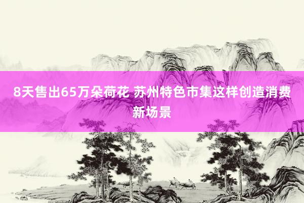 8天售出65万朵荷花 苏州特色市集这样创造消费新场景