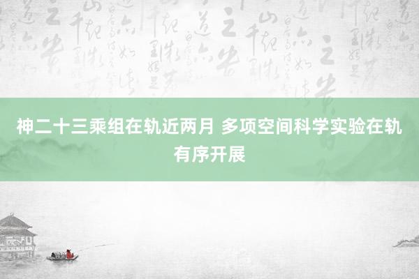 神二十三乘组在轨近两月 多项空间科学实验在轨有序开展