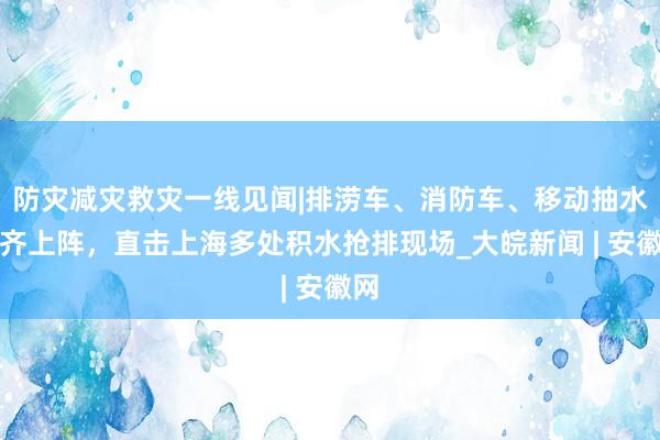 防灾减灾救灾一线见闻|排涝车、消防车、移动抽水泵齐上阵，直击上海多处积水抢排现场_大皖新闻 | 安徽网