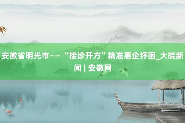 安徽省明光市—— “接诊开方”精准惠企纾困_大皖新闻 | 安徽网