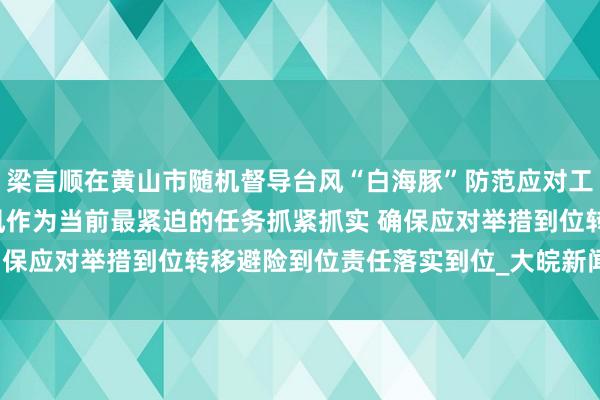 梁言顺在黄山市随机督导台风“白海豚”防范应对工作时强调  把防汛防台风作为当前最紧迫的任务抓紧抓实 确保应对举措到位转移避险到位责任落实到位_大皖新闻 | 安徽网