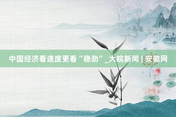 中国经济看速度更看“稳劲”_大皖新闻 | 安徽网