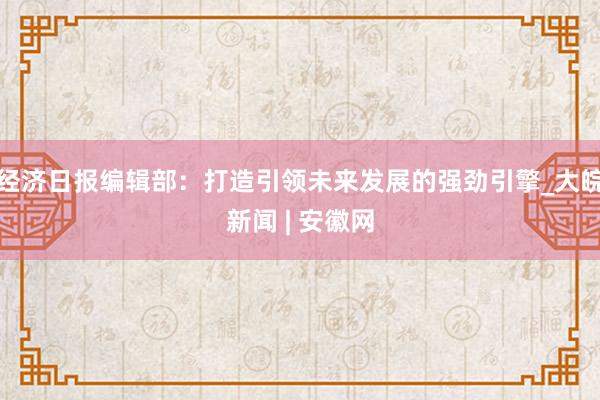 经济日报编辑部：打造引领未来发展的强劲引擎_大皖新闻 | 安徽网