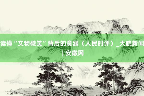 读懂“文物微笑”背后的意涵（人民时评）_大皖新闻 | 安徽网