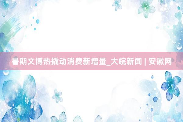 暑期文博热撬动消费新增量_大皖新闻 | 安徽网