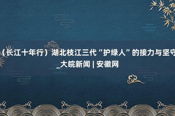 （长江十年行）湖北枝江三代“护绿人”的接力与坚守_大皖新闻 | 安徽网