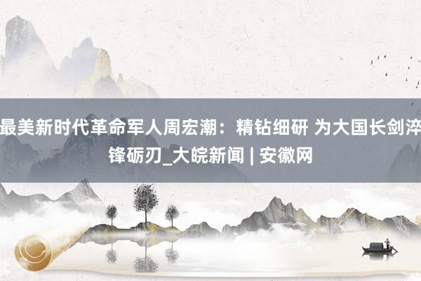 最美新时代革命军人周宏潮：精钻细研 为大国长剑淬锋砺刃_大皖新闻 | 安徽网
