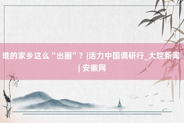 谁的家乡这么“出圈”？|活力中国调研行_大皖新闻 | 安徽网