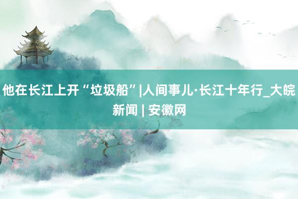 他在长江上开“垃圾船”|人间事儿·长江十年行_大皖新闻 | 安徽网