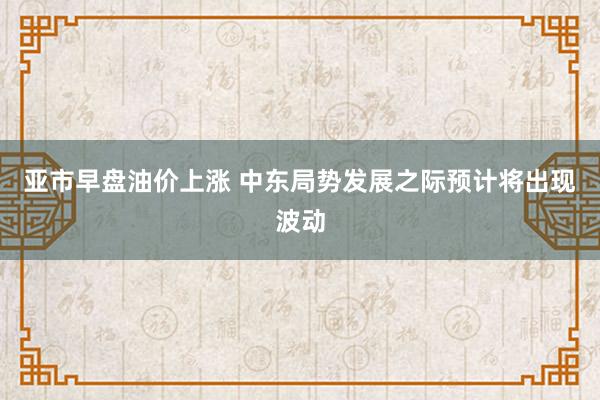 亚市早盘油价上涨 中东局势发展之际预计将出现波动