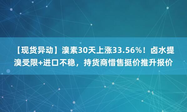【现货异动】溴素30天上涨33.56%！卤水提溴受限+进口不稳，持货商惜售挺价推升报价