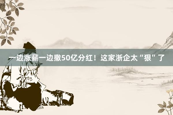 一边涨薪一边撒50亿分红！这家浙企太“狠”了