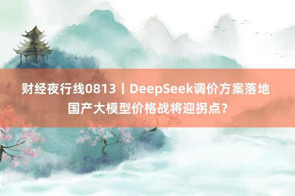 财经夜行线0813丨DeepSeek调价方案落地 国产大模型价格战将迎拐点？