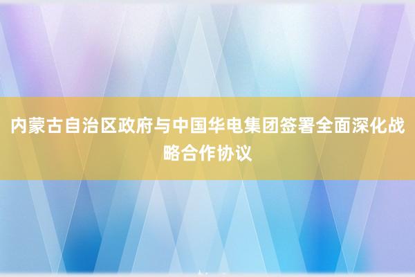 内蒙古自治区政府与中国华电集团签署全面深化战略合作协议