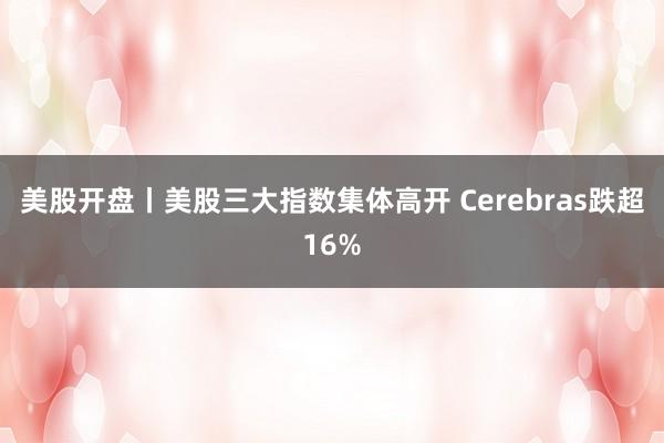 美股开盘丨美股三大指数集体高开 Cerebras跌超16%