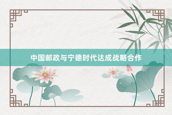 中国邮政与宁德时代达成战略合作