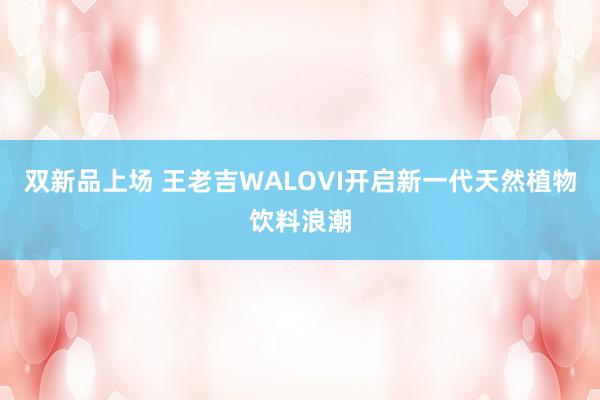 双新品上场 王老吉WALOVI开启新一代天然植物饮料浪潮
