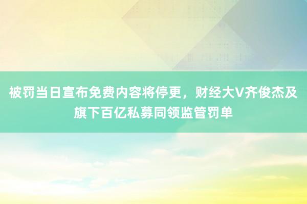 被罚当日宣布免费内容将停更，财经大V齐俊杰及旗下百亿私募同领监管罚单