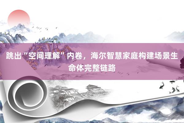 跳出“空间理解”内卷，海尔智慧家庭构建场景生命体完整链路