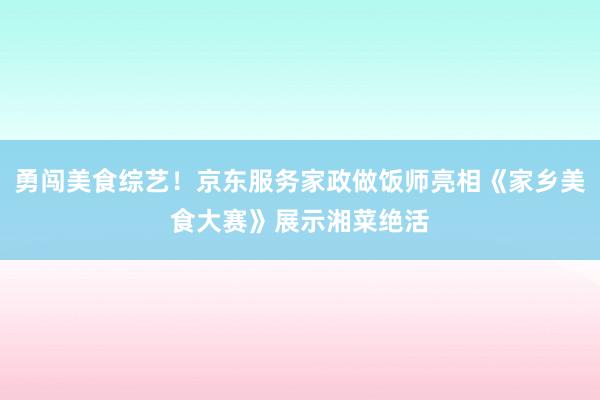 勇闯美食综艺！京东服务家政做饭师亮相《家乡美食大赛》展示湘菜绝活