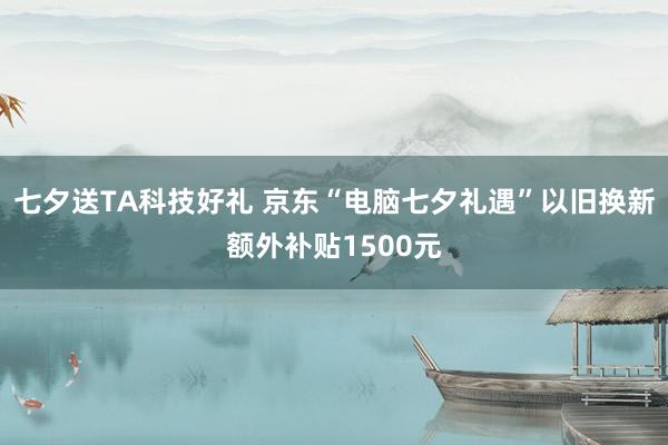 七夕送TA科技好礼 京东“电脑七夕礼遇”以旧换新额外补贴1500元