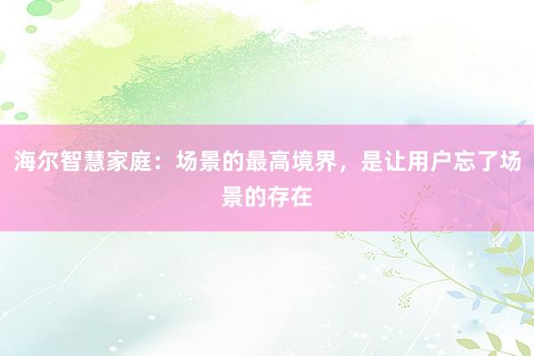 海尔智慧家庭：场景的最高境界，是让用户忘了场景的存在
