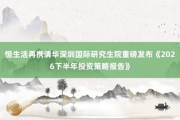 恒生活再携清华深圳国际研究生院重磅发布《2026下半年投资策略报告》