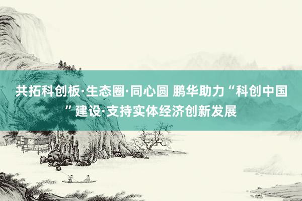 共拓科创板·生态圈·同心圆 鹏华助力“科创中国”建设·支持实体经济创新发展