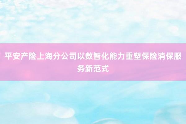 平安产险上海分公司以数智化能力重塑保险消保服务新范式