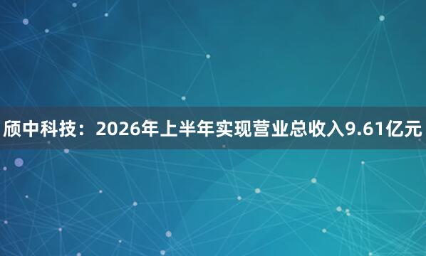 颀中科技：2026年上半年实现营业总收入9.61亿元