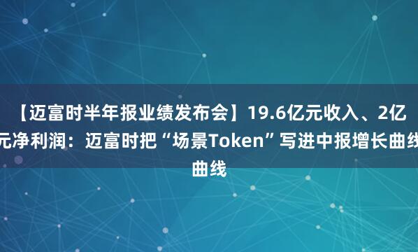 【迈富时半年报业绩发布会】19.6亿元收入、2亿元净利润：迈富时把“场景Token”写进中报增长曲线