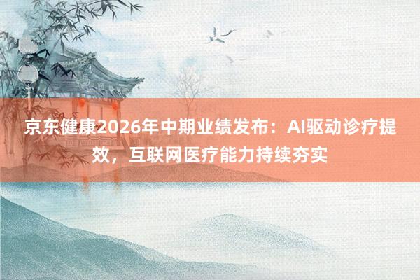 京东健康2026年中期业绩发布：AI驱动诊疗提效，互联网医疗能力持续夯实