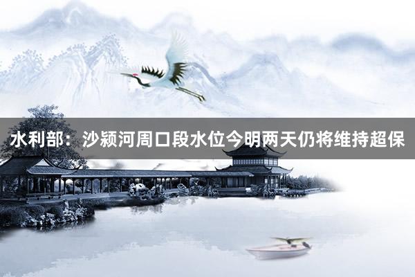 水利部：沙颍河周口段水位今明两天仍将维持超保