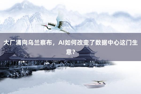 大厂涌向乌兰察布，AI如何改变了数据中心这门生意？