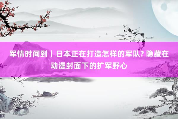 军情时间到丨日本正在打造怎样的军队? 隐藏在动漫封面下的扩军野心
