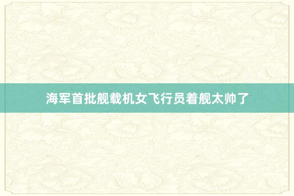 海军首批舰载机女飞行员着舰太帅了