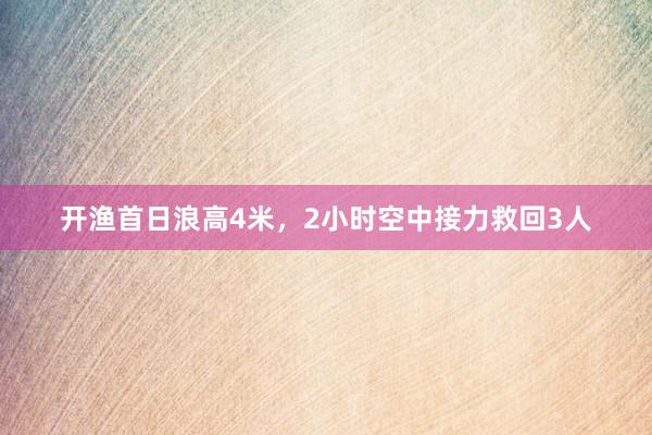 开渔首日浪高4米，2小时空中接力救回3人