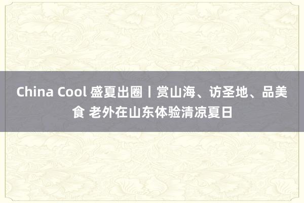 China Cool 盛夏出圈丨赏山海、访圣地、品美食 老外在山东体验清凉夏日