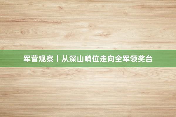 军营观察丨从深山哨位走向全军领奖台