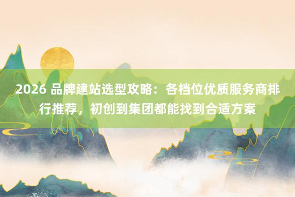 2026 品牌建站选型攻略：各档位优质服务商排行推荐，初创到集团都能找到合适方案