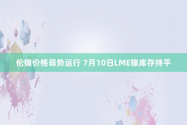 伦镍价格弱势运行 7月10日LME镍库存持平