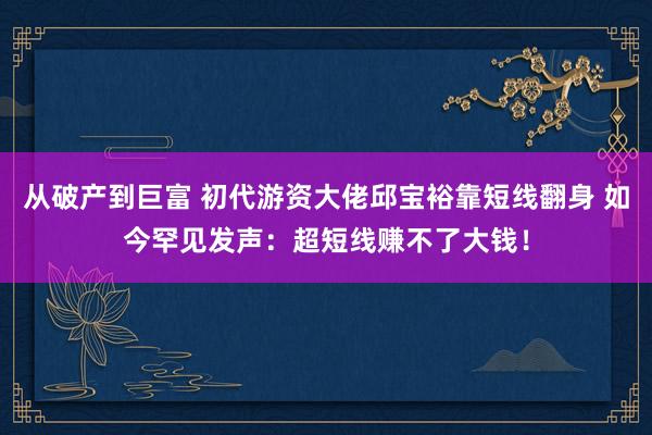 从破产到巨富 初代游资大佬邱宝裕靠短线翻身 如今罕见发声：超短线赚不了大钱！